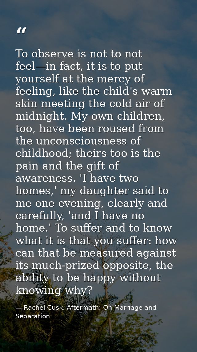 To observe is not to not feel—in fact, it is to put yourself at the mercy of feeling, like the child's warm skin meeting — Rachel Cusk, Aftermath: On Marriage and Separation