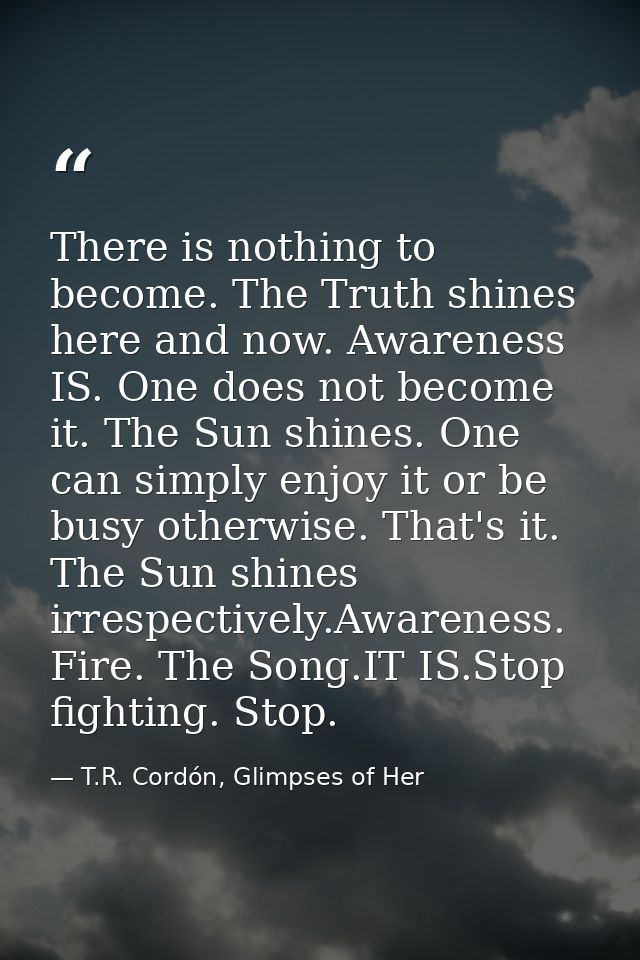 There is nothing to become. The Truth shines here and now. Awareness IS. One does not become it. The Sun shines. One can — T.R. Cordón, Glimpses of Her
