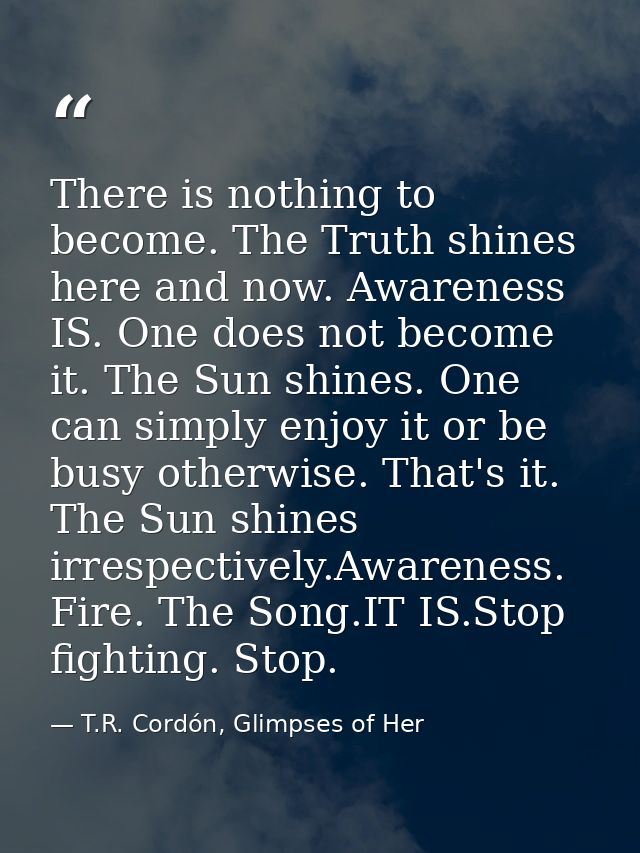 There is nothing to become. The Truth shines here and now. Awareness IS. One does not become it. The Sun shines. One can — T.R. Cordón, Glimpses of Her