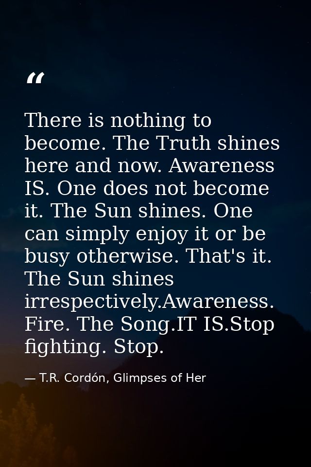 There is nothing to become. The Truth shines here and now. Awareness IS. One does not become it. The Sun shines. One can — T.R. Cordón, Glimpses of Her