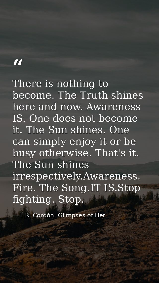 There is nothing to become. The Truth shines here and now. Awareness IS. One does not become it. The Sun shines. One can — T.R. Cordón, Glimpses of Her