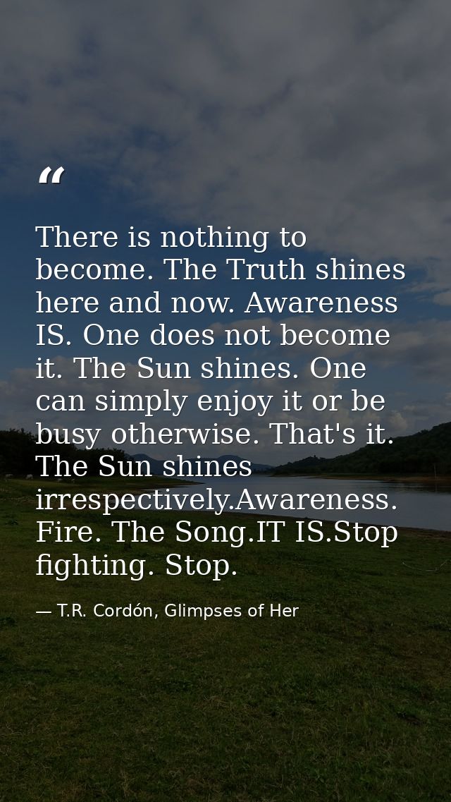 There is nothing to become. The Truth shines here and now. Awareness IS. One does not become it. The Sun shines. One can — T.R. Cordón, Glimpses of Her