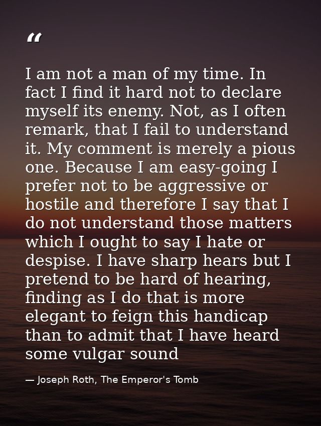 I am not a man of my time. In fact I find it hard not to declare myself its enemy. Not, as I often remark, that I fail t — Joseph Roth, The Emperor's Tomb