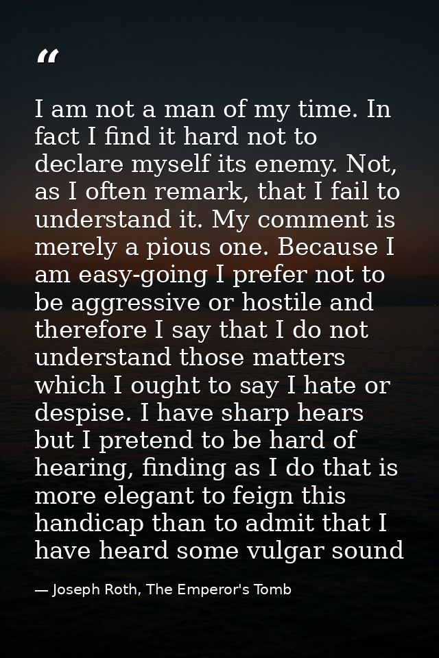 I am not a man of my time. In fact I find it hard not to declare myself its enemy. Not, as I often remark, that I fail t — Joseph Roth, The Emperor's Tomb