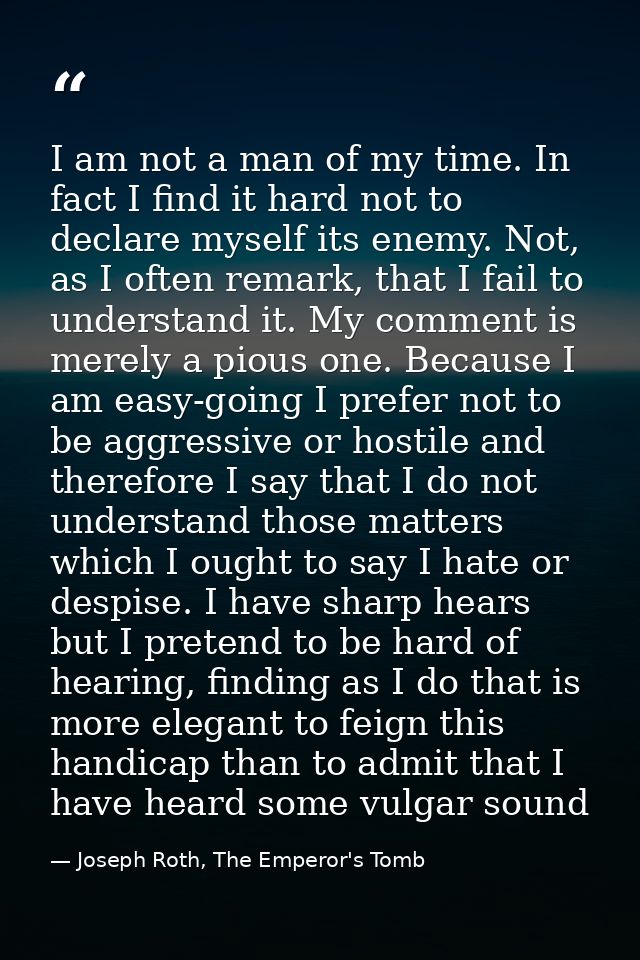 I am not a man of my time. In fact I find it hard not to declare myself its enemy. Not, as I often remark, that I fail t — Joseph Roth, The Emperor's Tomb