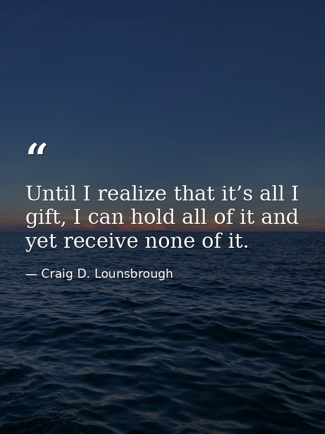 Until I realize that it’s all I gift, I can hold all of it and yet receive none of it. — Craig D. Lounsbrough