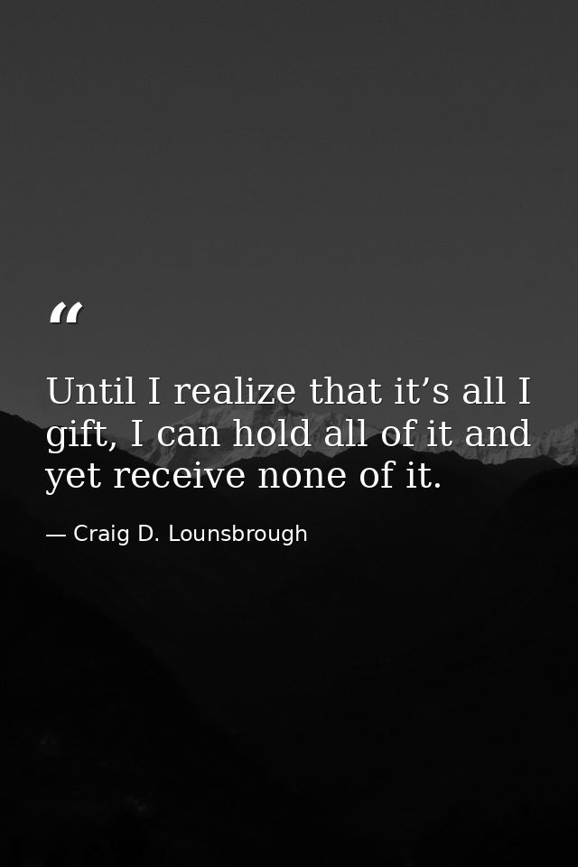 Until I realize that it’s all I gift, I can hold all of it and yet receive none of it. — Craig D. Lounsbrough