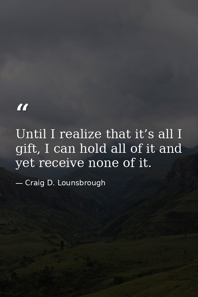 Until I realize that it’s all I gift, I can hold all of it and yet receive none of it. — Craig D. Lounsbrough