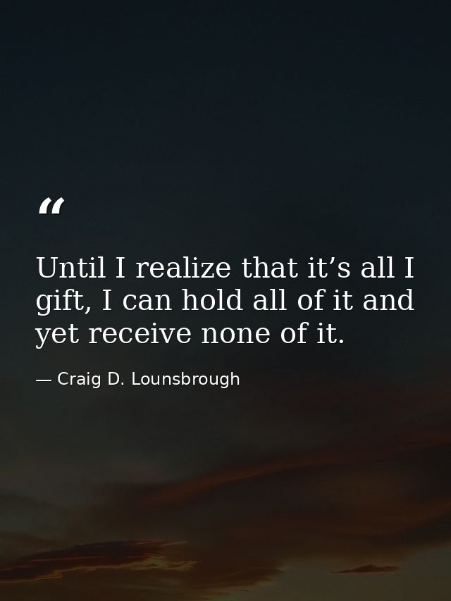 Until I realize that it’s all I gift, I can hold all of it and yet receive none of it. — Craig D. Lounsbrough