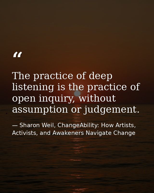 The practice of deep listening is the practice of open inquiry, without assumption or judgement. — Sharon Weil, ChangeAbility: How Artists, Activists, and Awakeners Navigate Change