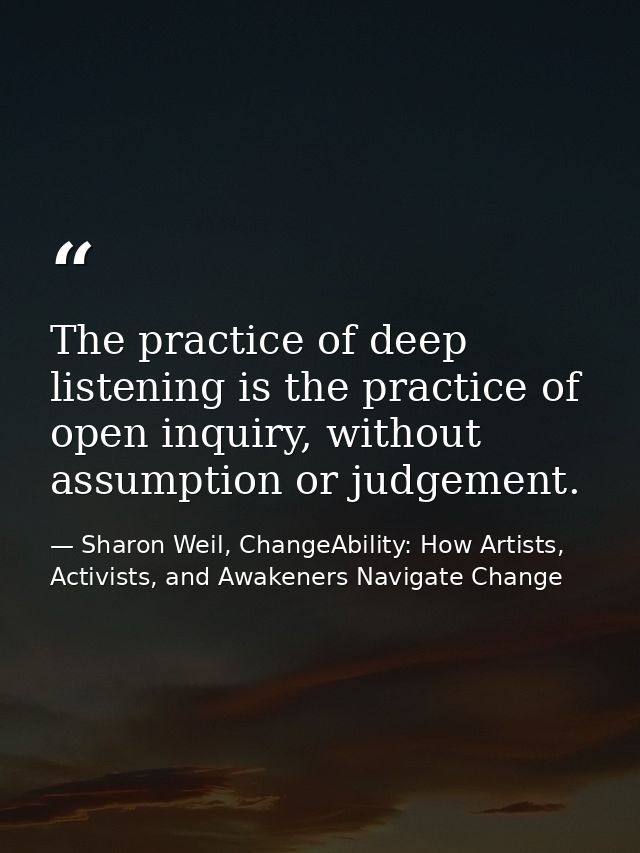 The practice of deep listening is the practice of open inquiry, without assumption or judgement. — Sharon Weil, ChangeAbility: How Artists, Activists, and Awakeners Navigate Change