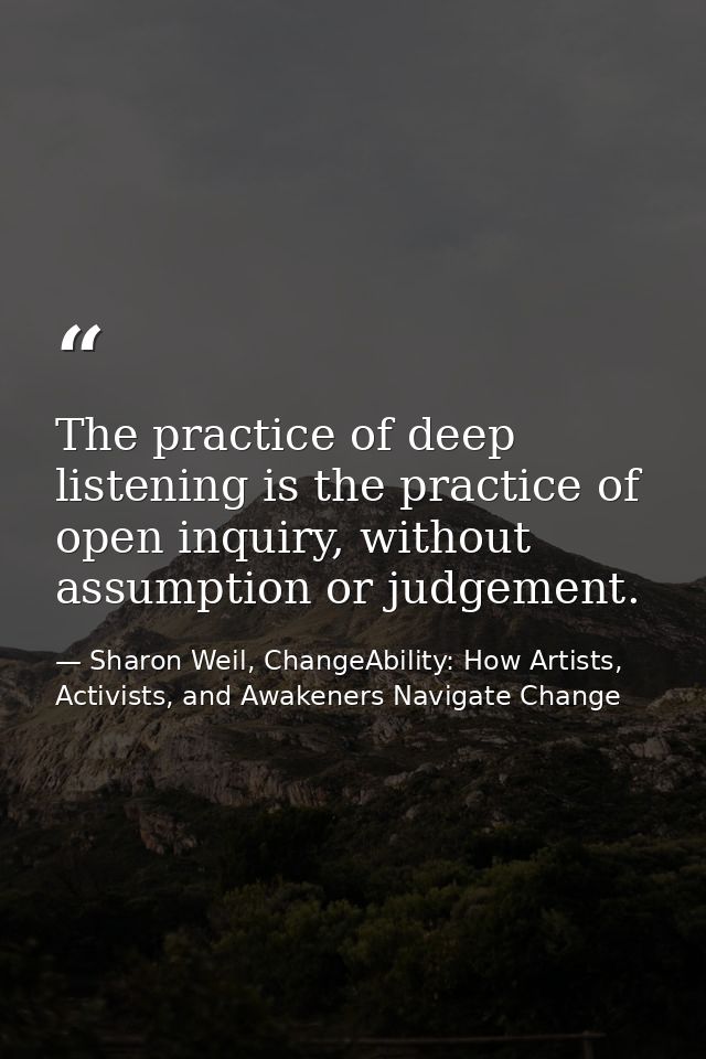 The practice of deep listening is the practice of open inquiry, without assumption or judgement. — Sharon Weil, ChangeAbility: How Artists, Activists, and Awakeners Navigate Change
