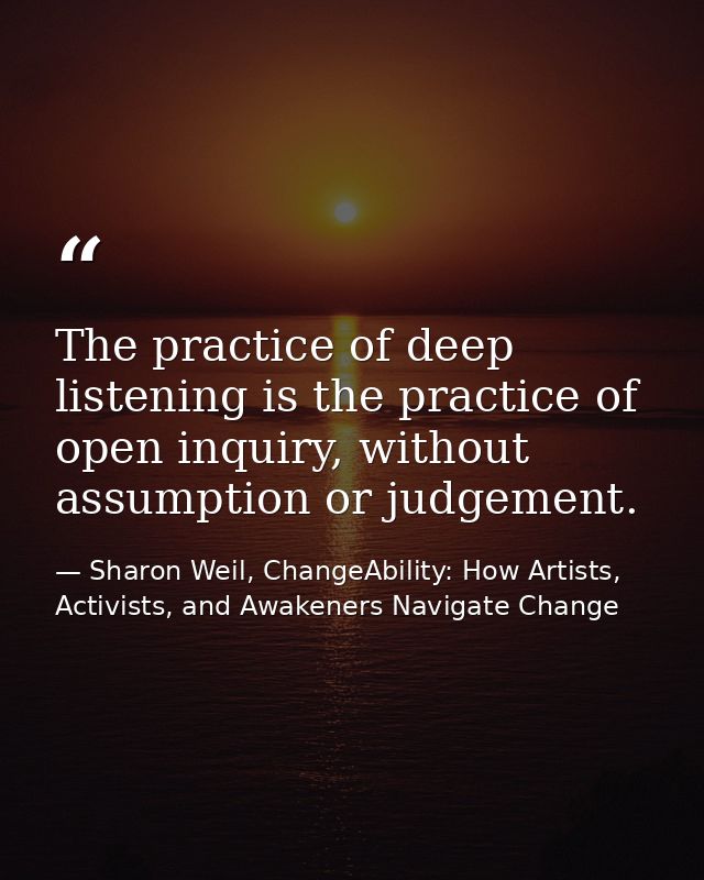 The practice of deep listening is the practice of open inquiry, without assumption or judgement. — Sharon Weil, ChangeAbility: How Artists, Activists, and Awakeners Navigate Change