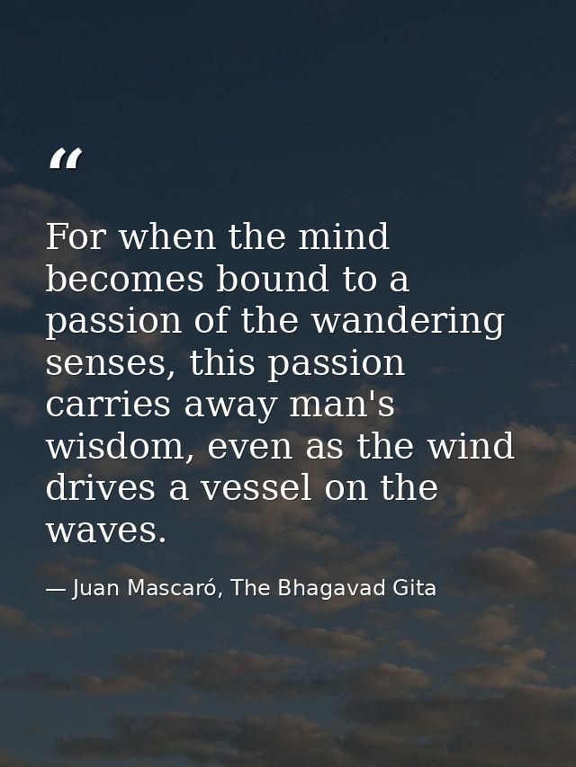 For when the mind becomes bound to a passion of the wandering senses, this passion carries away man's wisdom, even as th — Juan Mascaró, The Bhagavad Gita