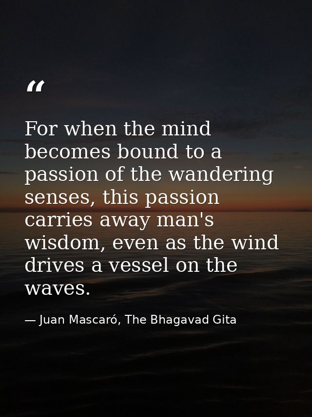For when the mind becomes bound to a passion of the wandering senses, this passion carries away man's wisdom, even as th — Juan Mascaró, The Bhagavad Gita