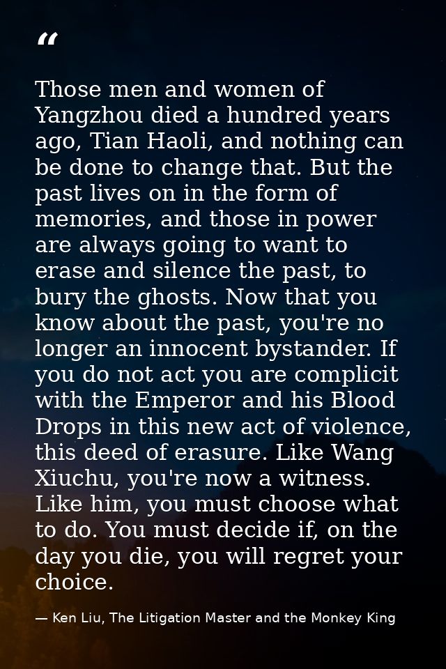 Those men and women of Yangzhou died a hundred years ago, Tian Haoli, and nothing can be done to change that. But the pa — Ken Liu, The Litigation Master and the Monkey King