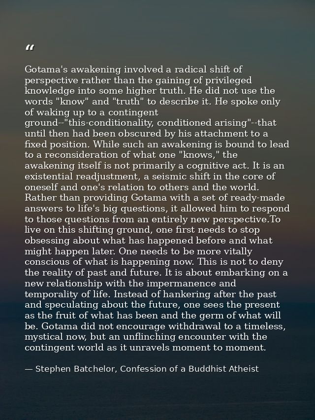 Gotama's awakening involved a radical shift of perspective rather than the gaining of privileged knowledge into some hig — Stephen Batchelor, Confession of a Buddhist Atheist