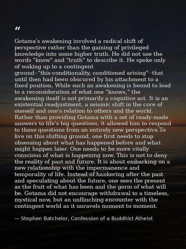 Gotama's awakening involved a radical shift of perspective rather than the gaining of privileged knowledge into some hig — Stephen Batchelor, Confession of a Buddhist Atheist