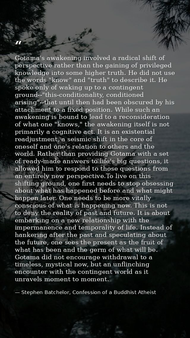 Gotama's awakening involved a radical shift of perspective rather than the gaining of privileged knowledge into some hig — Stephen Batchelor, Confession of a Buddhist Atheist