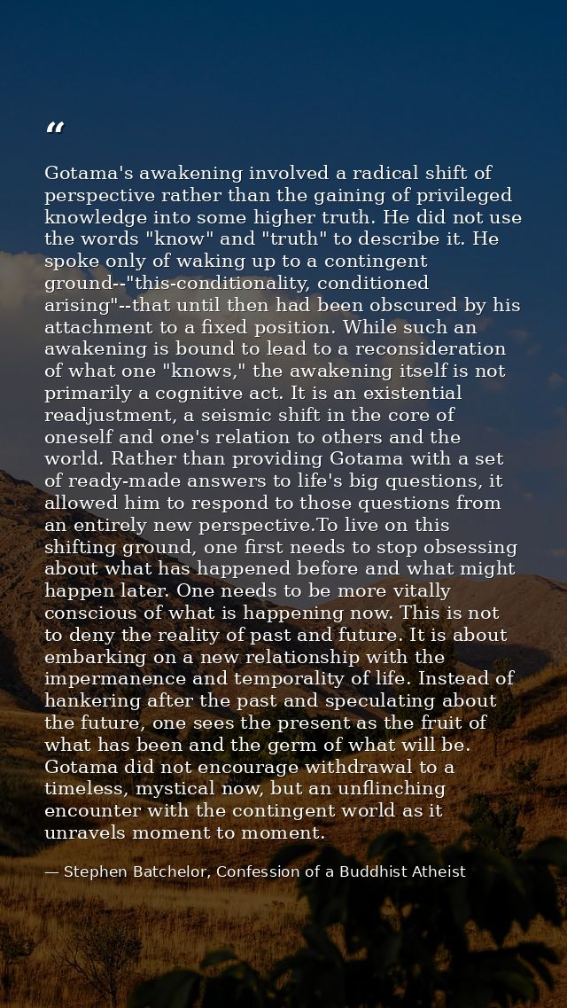 Gotama's awakening involved a radical shift of perspective rather than the gaining of privileged knowledge into some hig — Stephen Batchelor, Confession of a Buddhist Atheist