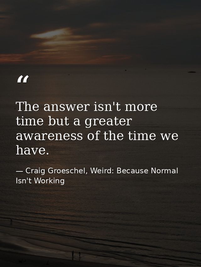 The answer isn't more time but a greater awareness of the time we have. — Craig Groeschel, Weird: Because Normal Isn't Working
