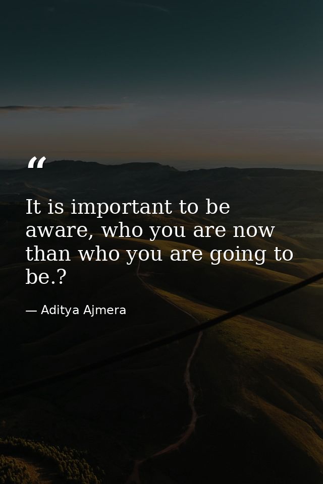 It is important to be aware, who you are now than who you are going to be.? — Aditya Ajmera