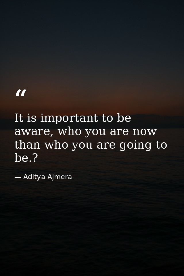 It is important to be aware, who you are now than who you are going to be.? — Aditya Ajmera