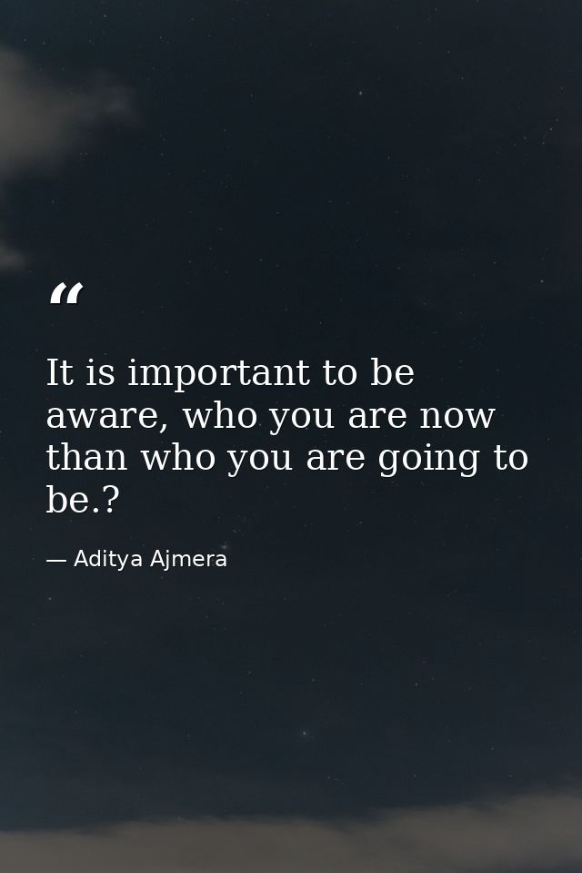It is important to be aware, who you are now than who you are going to be.? — Aditya Ajmera