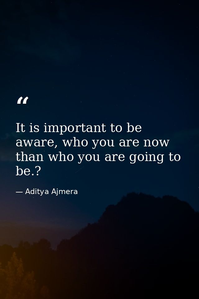 It is important to be aware, who you are now than who you are going to be.? — Aditya Ajmera