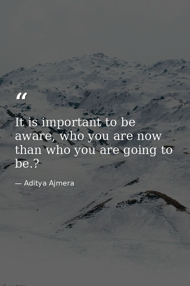 It is important to be aware, who you are now than who you are going to be.? — Aditya Ajmera