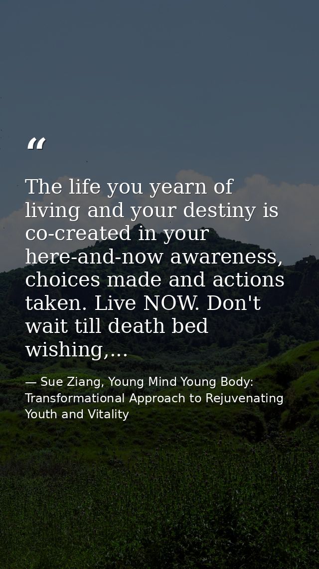 The life you yearn of living and your destiny is co-created in your here-and-now awareness, choices made and actions tak — Sue Ziang, Young Mind Young Body: Transformational Approach to Rejuvenating Youth and Vitality