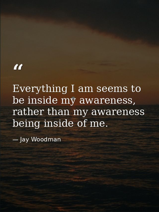 Everything I am seems to be inside my awareness, rather than my awareness being inside of me. — Jay Woodman