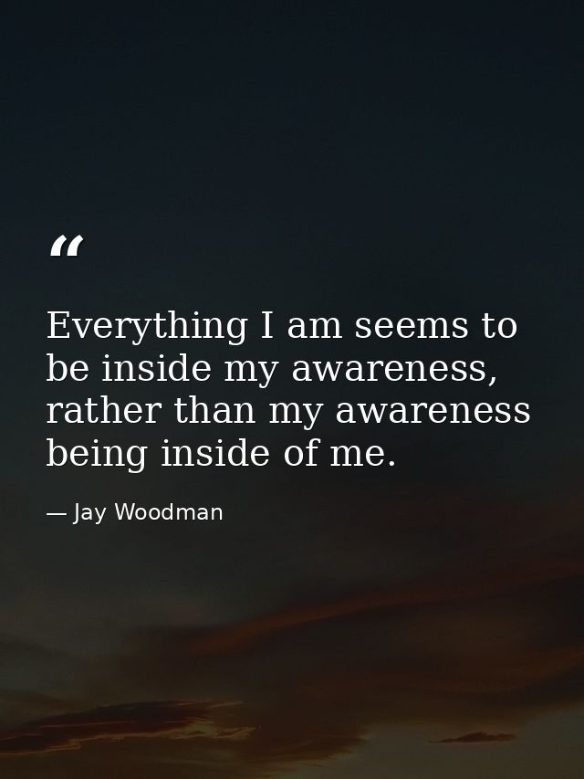 Everything I am seems to be inside my awareness, rather than my awareness being inside of me. — Jay Woodman