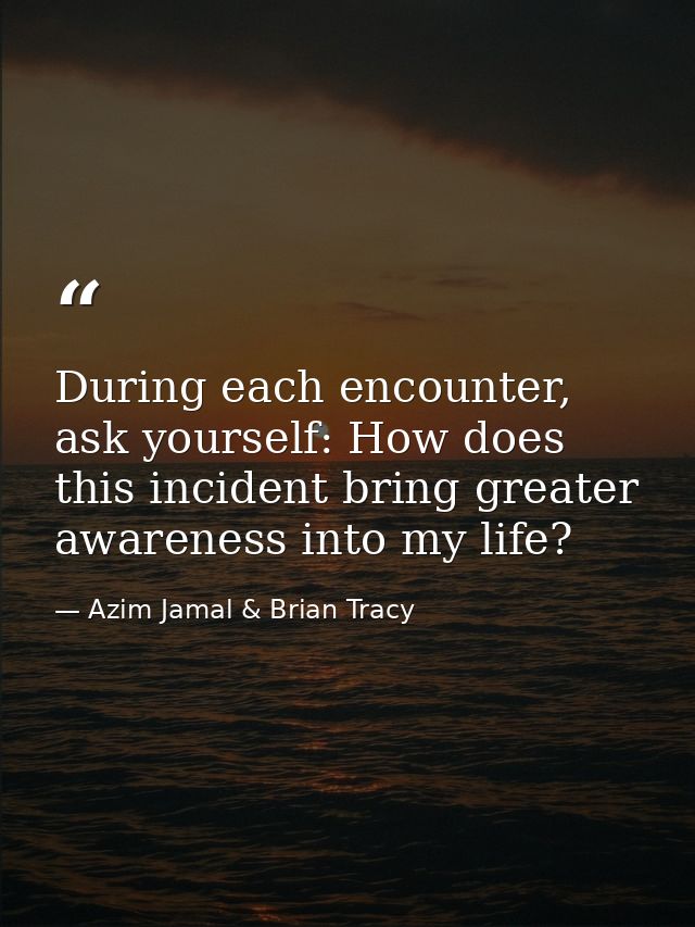 During each encounter, ask yourself: How does this incident bring greater awareness into my life? — Azim Jamal & Brian Tracy