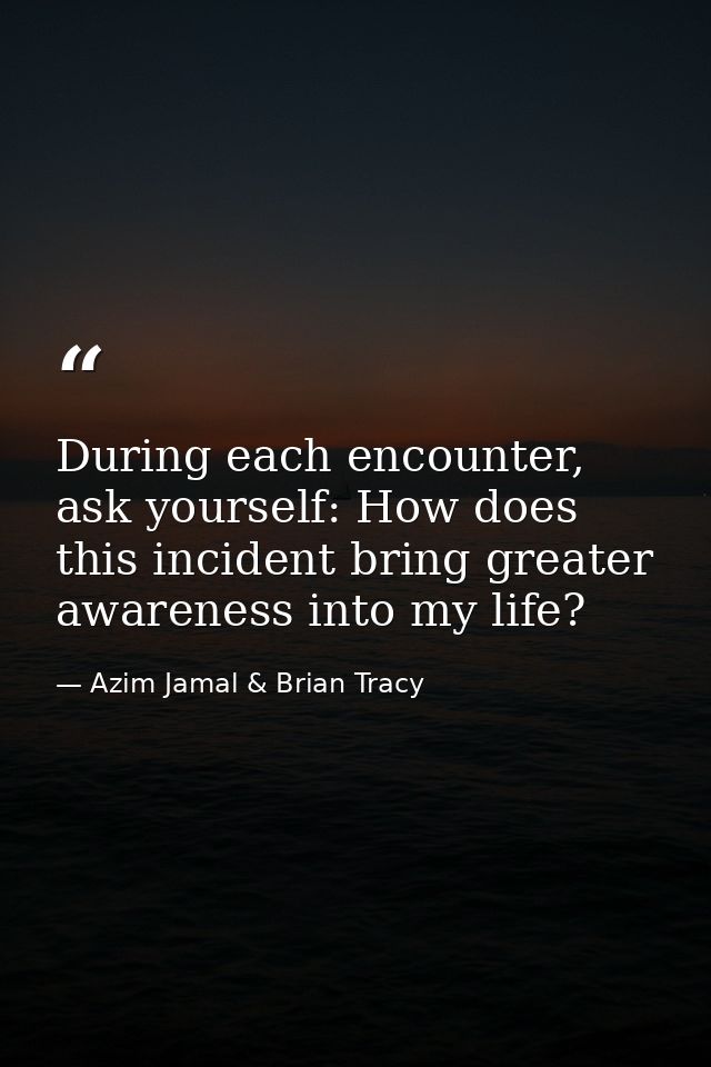 During each encounter, ask yourself: How does this incident bring greater awareness into my life? — Azim Jamal & Brian Tracy