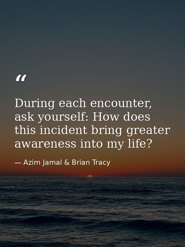 During each encounter, ask yourself: How does this incident bring greater awareness into my life? — Azim Jamal & Brian Tracy