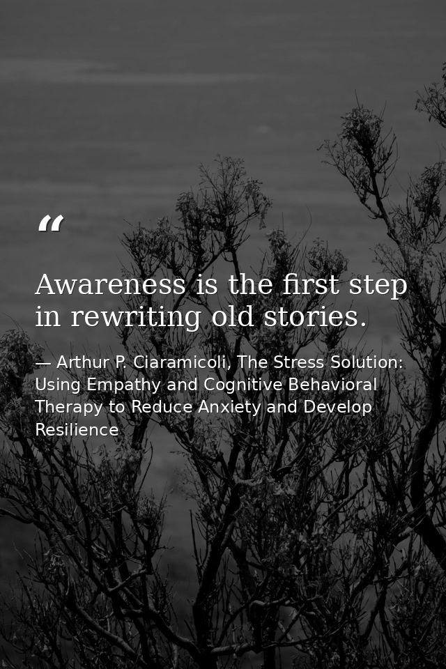 Awareness is the first step in rewriting old stories. — Arthur P. Ciaramicoli, The Stress Solution: Using Empathy and Cognitive Behavioral Therapy to Reduce Anxiety and Develop Resilience