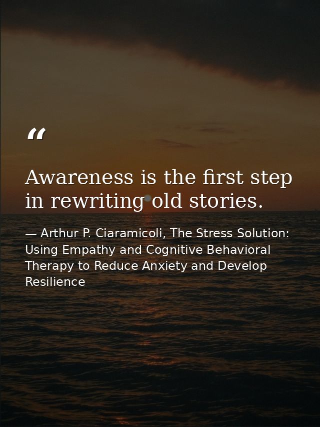 Awareness is the first step in rewriting old stories. — Arthur P. Ciaramicoli, The Stress Solution: Using Empathy and Cognitive Behavioral Therapy to Reduce Anxiety and Develop Resilience