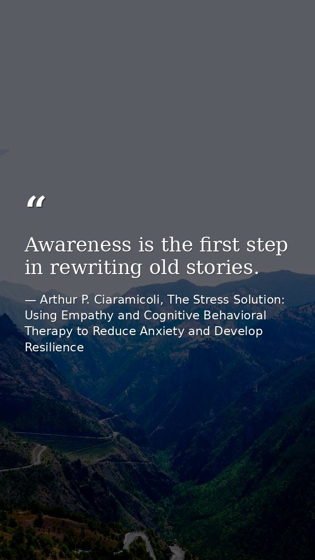 Awareness is the first step in rewriting old stories. — Arthur P. Ciaramicoli, The Stress Solution: Using Empathy and Cognitive Behavioral Therapy to Reduce Anxiety and Develop Resilience