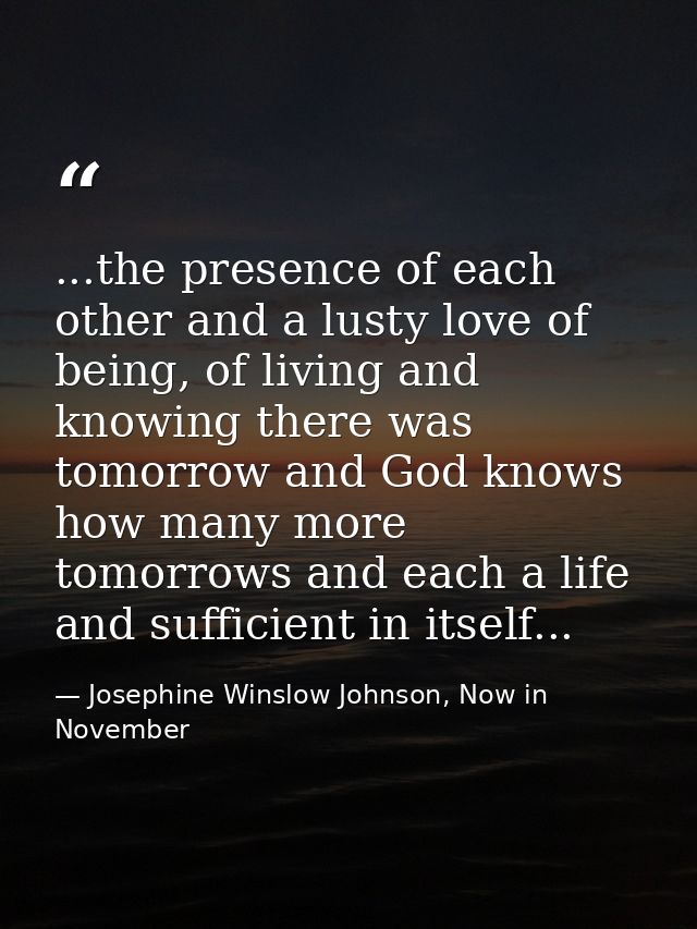 ...the presence of each other and a lusty love of being, of living and knowing there was tomorrow and God knows how many — Josephine Winslow Johnson, Now in November
