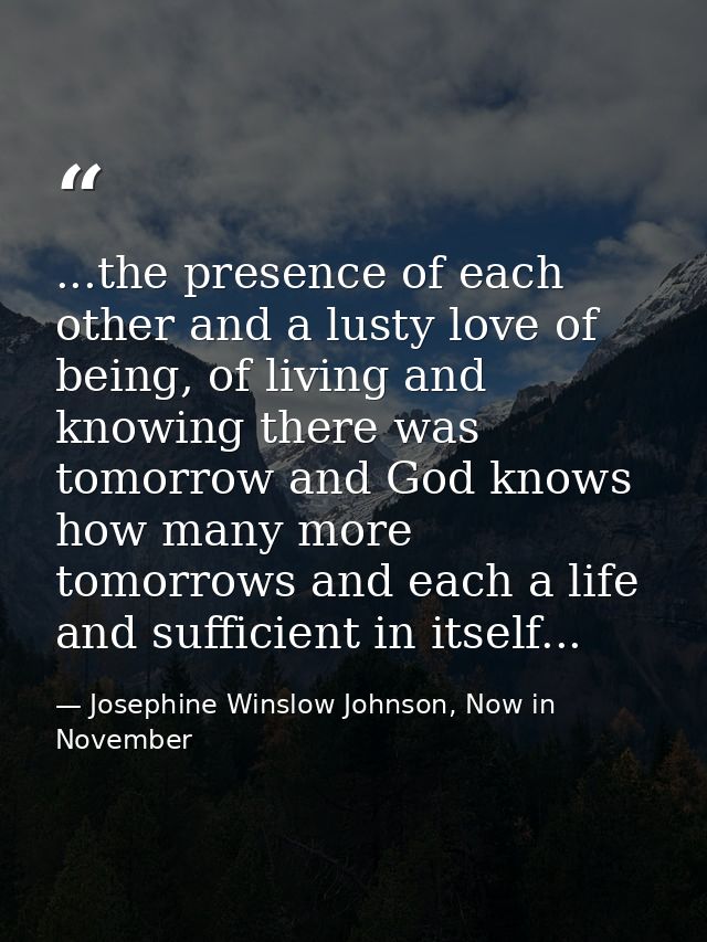...the presence of each other and a lusty love of being, of living and knowing there was tomorrow and God knows how many — Josephine Winslow Johnson, Now in November