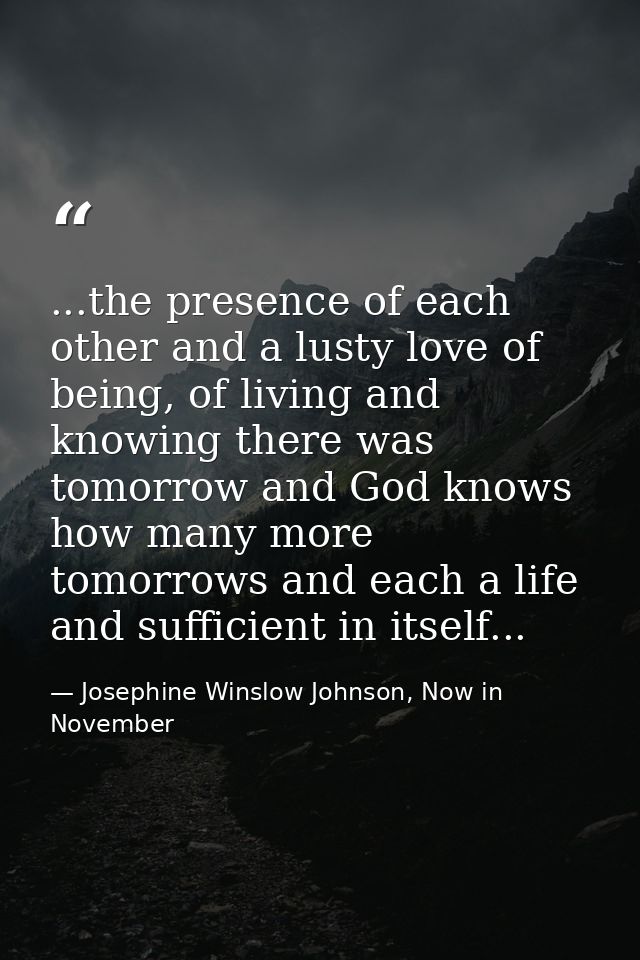 ...the presence of each other and a lusty love of being, of living and knowing there was tomorrow and God knows how many — Josephine Winslow Johnson, Now in November