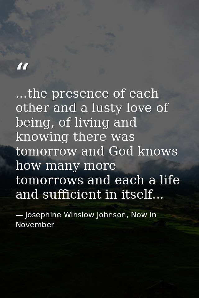 ...the presence of each other and a lusty love of being, of living and knowing there was tomorrow and God knows how many — Josephine Winslow Johnson, Now in November