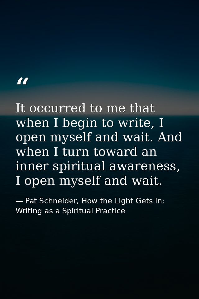 It occurred to me that when I begin to write, I open myself and wait. And when I turn toward an inner spiritual awarenes — Pat Schneider, How the Light Gets in: Writing as a Spiritual Practice