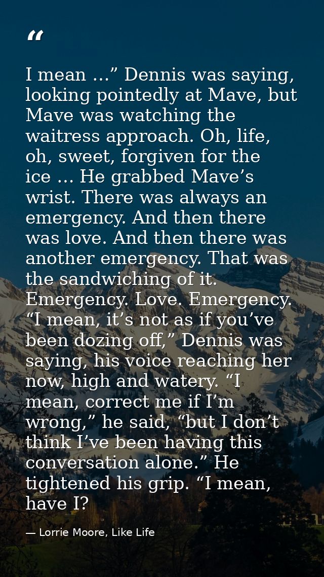 I mean …” Dennis was saying, looking pointedly at Mave, but Mave was watching the waitress approach. Oh, life, oh, sweet — Lorrie Moore, Like Life