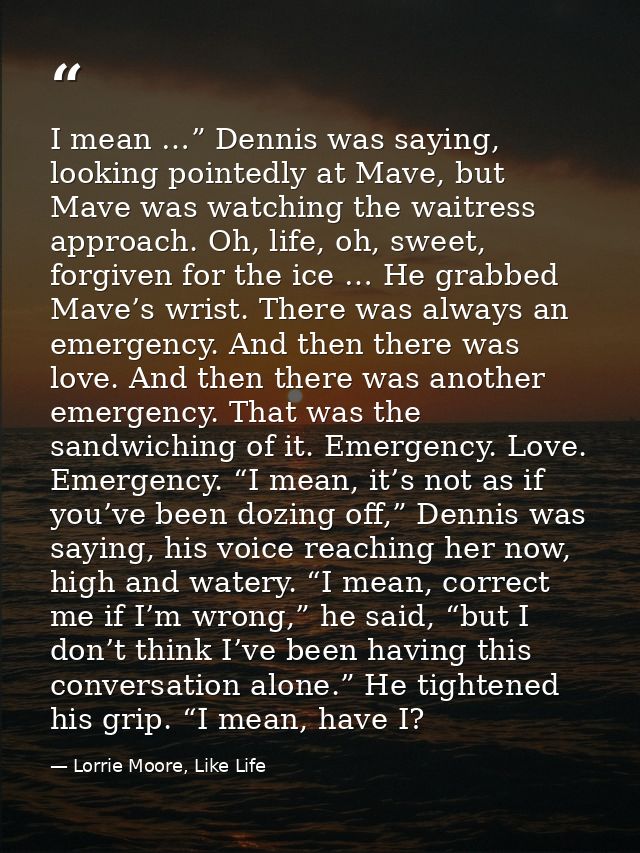I mean …” Dennis was saying, looking pointedly at Mave, but Mave was watching the waitress approach. Oh, life, oh, sweet — Lorrie Moore, Like Life