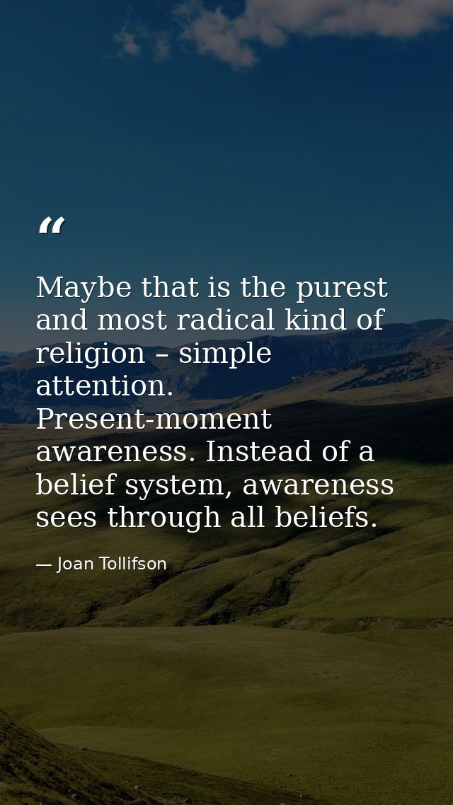 Maybe that is the purest and most radical kind of religion – simple attention. Present-moment awareness. Instead of a be — Joan Tollifson