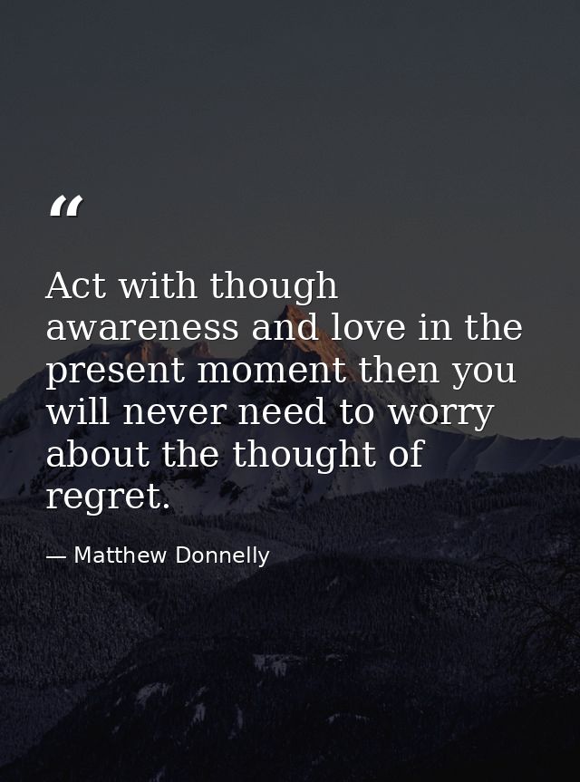 Act with though awareness and love in the present moment then you will never need to worry about the thought of regret. — Matthew Donnelly