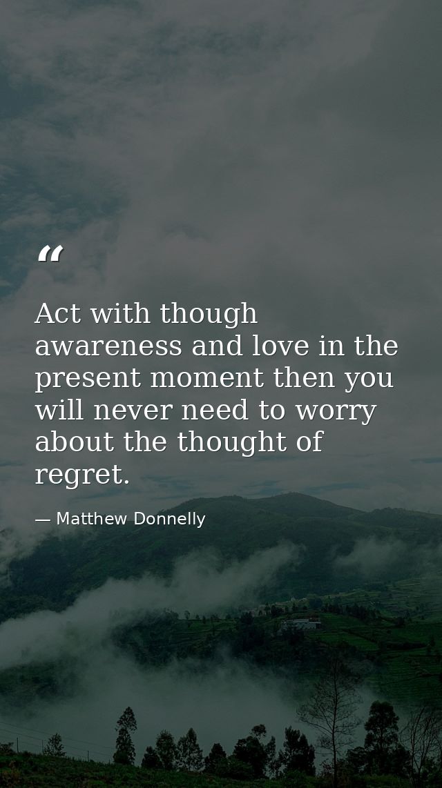 Act with though awareness and love in the present moment then you will never need to worry about the thought of regret. — Matthew Donnelly
