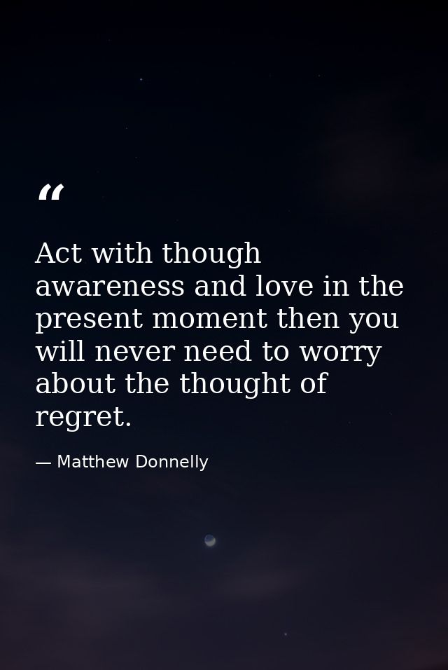 Act with though awareness and love in the present moment then you will never need to worry about the thought of regret. — Matthew Donnelly